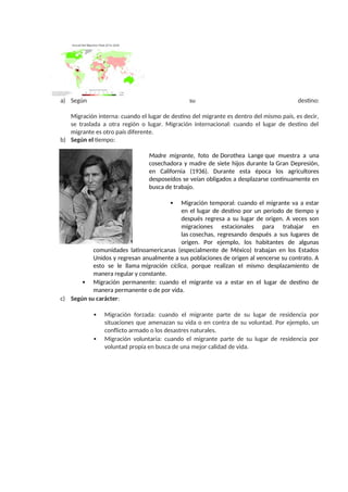 a) Según su destino:
Migración interna: cuando el lugar de destino del migrante es dentro del mismo país, es decir,
se traslada a otra región o lugar. Migración internacional: cuando el lugar de destino del
migrante es otro país diferente.
b) Según el tiempo:
Madre migrante, foto de Dorothea Lange que muestra a una
cosechadora y madre de siete hijos durante la Gran Depresión,
en California (1936). Durante esta época los agricultores
desposeídos se veían obligados a desplazarse continuamente en
busca de trabajo.
 Migración temporal: cuando el migrante va a estar
en el lugar de destino por un periodo de tiempo y
después regresa a su lugar de origen. A veces son
migraciones estacionales para trabajar en
las cosechas, regresando después a sus lugares de
origen. Por ejemplo, los habitantes de algunas
comunidades latinoamericanas (especialmente de México) trabajan en los Estados
Unidos y regresan anualmente a sus poblaciones de origen al vencerse su contrato. A
esto se le llama migración cíclica, porque realizan el mismo desplazamiento de
manera regular y constante.
 Migración permanente: cuando el migrante va a estar en el lugar de destino de
manera permanente o de por vida.
c) Según su carácter:
 Migración forzada: cuando el migrante parte de su lugar de residencia por
situaciones que amenazan su vida o en contra de su voluntad. Por ejemplo, un
conflicto armado o los desastres naturales.
 Migración voluntaria: cuando el migrante parte de su lugar de residencia por
voluntad propia en busca de una mejor calidad de vida.
 