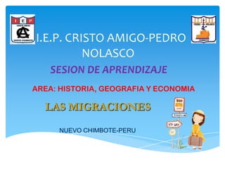 I.E.P. CRISTO AMIGO-PEDRO
          NOLASCO
   SESION DE APRENDIZAJE
AREA: HISTORIA, GEOGRAFIA Y ECONOMIA

  LAS MIGRACIONES
     NUEVO CHIMBOTE-PERU
 