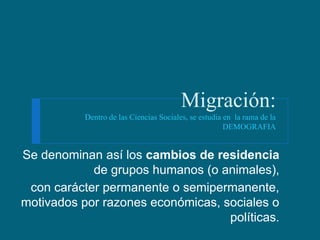 Migración:
           Dentro de las Ciencias Sociales, se estudia en la rama de la
                                                       DEMOGRAFIA


Se denominan así los cambios de residencia
            de grupos humanos (o animales),
 con carácter permanente o semipermanente,
motivados por razones económicas, sociales o
                                   políticas.
 