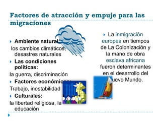 Factores de atracción y empuje para las
migraciones
                               La inmigración
  Ambiente natural:         europea en tiempos
 los cambios climáticos,    de La Colonización y
   desastres naturales        la mano de obra
 Las condiciones              esclava africana
   políticas:               fueron determinantes
la guerra, discriminación    en el desarrollo del
 Factores económicos:          Nuevo Mundo.
Trabajo, inestabilidad
 Culturales:
la libertad religiosa, la
   educación
 