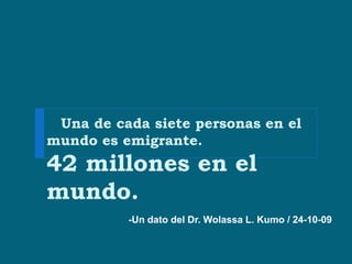 Una de cada siete personas en el
mundo es emigrante.
42 millones en el
mundo.
          -Un dato del Dr. Wolassa L. Kumo / 24-10-09
 