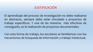 JUSTIFICACIÓN
El aprendizaje del proceso de investigación no debe realizarse
en abstracto, siempre debe estar vinculado a proyectos de
trabajo específicos. Y una de las maneras más efectivas de
conseguirlo, es la realización de proyectos documentales.
Con esta forma de trabajo, los escolares se familiarizan con los
mecanismos de búsqueda de información y trabajo intelectual.
 