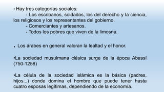 • Hay tres categorías sociales:
- Los escribanos, soldados, los del derecho y la ciencia,
los religiosos y los representantes del gobierno.
- Comerciantes y artesanos.
- Todos los pobres que viven de la limosna.
. Los árabes en general valoran la lealtad y el honor.
•La sociedad musulmana clásica surge de la época Abassí
(750-1258)
•La célula de la sociedad islámica es la básica (padres,
hijos...) donde domina el hombre que puede tener hasta
cuatro esposas legítimas, dependiendo de la economía.
 