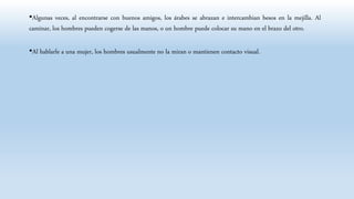 •Algunas veces, al encontrarse con buenos amigos, los árabes se abrazan e intercambian besos en la mejilla. Al
caminar, los hombres pueden cogerse de las manos, o un hombre puede colocar su mano en el brazo del otro.
•Al hablarle a una mujer, los hombres usualmente no la miran o mantienen contacto visual.
 