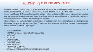 1er. PASO: QUÉ QUEREMOS HACER
El presente curso 2014-15, en 3º y 4º de Primaria, estamos trabajando dentro del PROYECTO DE LA
BIBLIOTECA: “CLÁSICOS DE LA LITERATURA”, el libro de “LAS MIL Y UNA NOCHES”.
Como en el Grupo de Trabajo, hemos visto qué es y cómo se hace un PDI, vamos a ponerlo en práctica
con los alumnos. Haremos un PDI sobre la cultura oriental, especialmente la musulmana, tomando
como motivación los cuentos de “Las mil y una noches”
Queremos que los alumnos hagan un trabajo de investigación en el que se impliquen la mayor parte de
las áreas: Lengua, C. Sociales, Artística (canciones, instrumentos musicales, danzas, dramatización,
composiciones plásticas…) y Religión
- AUTOR de la obra
- LUGARES a los que hacen alusión los cuentos
- SOCIEDAD
- RELIGIÓN
- GASTRONOMÍA
- TRAJES TÍPICOS
- MONUMENTOS
- TÍTULOS DE CUENTOS
- DANZAS, INSTRUMENTOS MUSICALES, CANCIONES
 