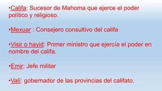 •Califa: Sucesor de Mahoma que ejerce el poder
político y religioso.
•Mexuar : Consejero consultivo del califa
•Visir o hayid: Primer ministro que ejercía el poder en
nombre del califa.
•Emir: Jefe militar
•Valí: gobernador de las provincias del califato.
 