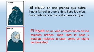 El hiyab es un velo característico de las
mujeres árabes .Deja libre la cara y
muchas mujeres lo usan como un signo
de identidad.
El niqab es una prenda que cubre
hasta la rodilla y sólo deja libre los ojos.
Se combina con otro velo para los ojos.
 