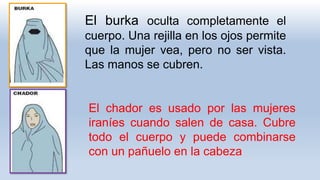 El chador es usado por las mujeres
iraníes cuando salen de casa. Cubre
todo el cuerpo y puede combinarse
con un pañuelo en la cabeza
El burka oculta completamente el
cuerpo. Una rejilla en los ojos permite
que la mujer vea, pero no ser vista.
Las manos se cubren.
 