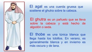 El agal es una cuerda gruesa que
sostiene el ghutra sobre la cabeza.
El ghutra es un pañuelo que se lleva
sobre la cabeza y está hecho de
algodón o seda.
El thobe es una túnica blanca que
llega hasta los tobillos. En verano, es
generalmente blanca y en invierno es
más oscura y de lana.
 
