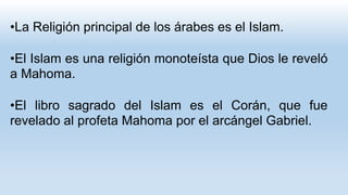 •La Religión principal de los árabes es el Islam.
•El Islam es una religión monoteísta que Dios le reveló
a Mahoma.
•El libro sagrado del Islam es el Corán, que fue
revelado al profeta Mahoma por el arcángel Gabriel.
 