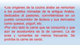 •Los orígenes de la cocina árabe se remontan
a los pueblos nómadas de la antigua Arabia,
dedicados al pastoreo, convirtiéndose en un
pueblo consumidor de lácteos y sus derivados
como quesos, yogurt, etc.
•Por otro lado la carne que se consumía y que
aún se acostumbra es la de carnero. La de
aves y rumiantes es menos frecuente. Se
prohíbe la carne de cerdo.
 