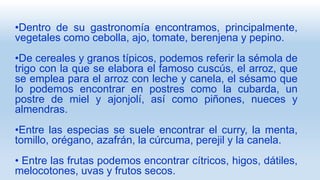 •Dentro de su gastronomía encontramos, principalmente,
vegetales como cebolla, ajo, tomate, berenjena y pepino.
•De cereales y granos típicos, podemos referir la sémola de
trigo con la que se elabora el famoso cuscús, el arroz, que
se emplea para el arroz con leche y canela, el sésamo que
lo podemos encontrar en postres como la cubarda, un
postre de miel y ajonjolí, así como piñones, nueces y
almendras.
•Entre las especias se suele encontrar el curry, la menta,
tomillo, orégano, azafrán, la cúrcuma, perejil y la canela.
• Entre las frutas podemos encontrar cítricos, higos, dátiles,
melocotones, uvas y frutos secos.
 