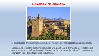 ALHAMBRA DE GRANADA
El mejor palacio árabe del mundo y uno de los monumentos más espectaculares del planeta.
La residencia de la corte del Reino nazarí creó un espacio para el disfrute de los sentidos en el
que la armonía, el refinamiento del diseño y la decoración de la civilización musulmana,
alcanzaron cotas de perfección casi inigualables.
 