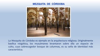 MEZQUITA DE CÓRDOBA
La Mezquita de Córdoba es ejemplo en la arquitectura religiosa. Originalmente
basílica visigótica, los musulmanes levantaron sobre ella un espacio de
culto, cuyo sobrecogedor bosque de columnas, es su seña de identidad más
característica.
 