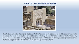 PALACIO DE MEDINA AZAHARA
Desafortunadamente, el complejo árabe de Medina Azahara, en Córdoba, no ha podido conservarse hasta
nuestros días en todo su esplendor. Ideado como palacio y ciudad del Califa cordobés Abderrahman III,
hoy se puede comprobar su antigua pujanza en los restos del Palacio de Zahra y sus dos grandes salones.
Destacan sus pavimentos de mármol y su decoración geométrica y floral.
 