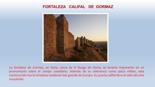 FORTALEZA CALIFAL DE GORMAZ
La fortaleza de Gormaz, en Soria, cerca de El Burgo de Osma, se levanta imponente en un
promontorio sobre el campo castellano. Además de su relevancia como plaza militar, esta
construcción fue la fortaleza medieval más grande de Europa. Su puerta califal lleva el sello del arte
musulmán.
 