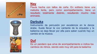 Nay
Flauta hecha con tallos de caña. En solitario tiene una
melodía lenta, pero como acompañamiento, tiene un
resultado totalmente distinto, resultando mucho más
animada.
Darbuka
Instrumento de percusión por excelencia en la danza
árabe. Suele llevar la voz cantante de la orquesta y la
bailarina se deja llevar por ella para saber cuando hay un
cambio en la música.
Duf
Es un pandero que sirve de acompañamiento e indica los
cambios de ritmos, siendo esto muy útil para la bailarina.
 
