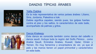 DANZAS TÍPICAS ÁRABES
Yalla Dabke
Es la más representativa de varios países árabes: Líbano,
Siria, Jordania, Palestina e Irak.
Dabke significa zapateo, siendo pues, los golpes fuertes
contra el piso y los saltos, lo característico de este baile,
acompañado de palmas y gritos.
Danza Khaleegy
Esta danza es conocida también como danza del cabello o
danza saudí. Incluye toda la región del Golfo Pérsico , como
Arabia Saudi, Emiratos Árabes, Kuwait, Qatar, Omán y
Yemen. Es muy femenina y encantadora de ver, ya que el
pelo y las manos tienen un papel primordial y característico
en este baile.
 