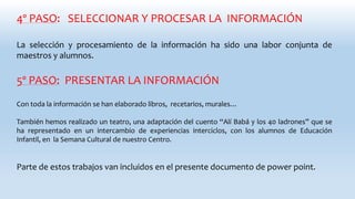 4º PASO: SELECCIONAR Y PROCESAR LA INFORMACIÓN
La selección y procesamiento de la información ha sido una labor conjunta de
maestros y alumnos.
5º PASO: PRESENTAR LA INFORMACIÓN
Con toda la información se han elaborado libros, recetarios, murales…
También hemos realizado un teatro, una adaptación del cuento “Alí Babá y los 40 ladrones” que se
ha representado en un intercambio de experiencias interciclos, con los alumnos de Educación
Infantil, en la Semana Cultural de nuestro Centro.
Parte de estos trabajos van incluidos en el presente documento de power point.
 
