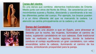 Danza del vientre
Es una danza que combina elementos tradicionales de Oriente
Medio junto con otros del Norte de África. Se caracteriza por sus
movimientos suaves y fluidos, disociando y coordinando a la vez
las diferentes partes del cuerpo. Por ejemplo, los brazos pueden
ir a un ritmo diferente del que va marcando la cadera. La
atención se centra principalmente en la cadera y el vientre.
Danza del Candelabro
Este baile es una alusión a que en Egipto, para atravesar el
desierto por la noche, las mujeres, iluminaban el camino de
todos, sujetando candelabros en sus cabezas. Este tradicional
baile es realizado en bodas egipcias, donde la bailarina
conduce el cortejo equilibrando un gran candelabro, con velas
encendidas sobre la cabeza, iluminando el camino de los
novios, simbolizando prosperidad para la pareja.
 