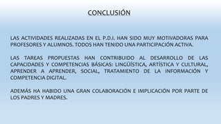 CONCLUSIÓN
LAS ACTIVIDADES REALIZADAS EN EL P.D.I. HAN SIDO MUY MOTIVADORAS PARA
PROFESORES Y ALUMNOS. TODOS HAN TENIDO UNA PARTICIPACIÓN ACTIVA.
LAS TAREAS PROPUESTAS HAN CONTRIBUIDO AL DESARROLLO DE LAS
CAPACIDADES Y COMPETENCIAS BÁSICAS: LINGÜÍSTICA, ARTÍSTICA Y CULTURAL,
APRENDER A APRENDER, SOCIAL, TRATAMIENTO DE LA INFORMACIÓN Y
COMPETENCIA DIGITAL.
ADEMÁS HA HABIDO UNA GRAN COLABORACIÓN E IMPLICACIÓN POR PARTE DE
LOS PADRES Y MADRES.
 