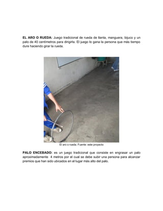 EL ARO O RUEDA: Juego tradicional de rueda de llanta, manguera, bijuco y un
palo de 40 centímetros para dirigirla. El juego lo gana la persona que más tiempo
dure haciendo girar la rueda.




                         El aro o rueda. Fuente: este proyecto


PALO ENCEBADO: es un juego tradicional que consiste en engrasar un palo
aproximadamente 4 metros por el cual se debe subir una persona para alcanzar
premios que han sido ubicados en el lugar más alto del palo.
 