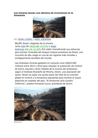 Las mineras lanzan una ofensiva de inversiones en la
Amazonia




Por JOHN LYONS y PAUL KIERNAN

BELÉM, Brasil—Gigantes de la minería
como Vale SA VALE5.BR +0.47% y Anglo
American AAL.LN +0.19% PLC están intensificando sus esfuerzos
para extraer minerales del bosque tropical amazónico de Brasil, una
incursión de alto riesgo en una de las regiones más remotas y
ecológicamente sensibles del mundo.

Las empresas mineras gastarán en conjunto unos US$24.000
millones entre 2012 y 2016 para impulsar la producción de mineral
de hierro, bauxita y otros metales de la Cuenca del Amazonas,
según el Instituto Brasileño de Minería, Ibram, una asociación del
sector. Brasil ya capta una quinta parte del total de la inversión
global en minería y la Amazonia representa para muchos el mayor
potencial sin explotar del país. "El Amazonas será nuestra
California", predice Fernando Coura, presidente de Ibram.




Reuters
 