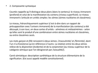 2. Composante syntaxique Courtés rappelle qu'il distingue deux plans (dans le contenu): le niveau immanent (profond) et celui de la manifestation du contenu (niveau superficiel). Le niveau immanent s'articule en unités simples: les sèmes (sèmes nucléaires et classèmes). Le niveau, hiérarchiquement supérieur (c'est-à-dire dans un rapport de présupposition avec l'univers immanent) de la manifestation (du contenu) a été découpé, à son tour, en deux sortes d'unités -  sémèmes  et  métasémèmes  - selon qu'elles sont le produit d'une combinaison entre sèmes nucléaires et classèmes, ou entre classèmes seuls. Les mots  garçon  et  fille  renvoient à deux sèmes: /masculinité/ et /féminité/, dont l'un n'a d'existence qu'en référence à l'autre. La relation entre les deux sèmes relève de la  disjonction  (évidente) et de la  conjonction  (au niveau supérieur de la catégorie sémique que l'on désignerait par /sexualité/). Carré sémiotique: description synthétique de la structure élémentaire de la signification. (Est aussi appelé  modèle constitutionnel ). 