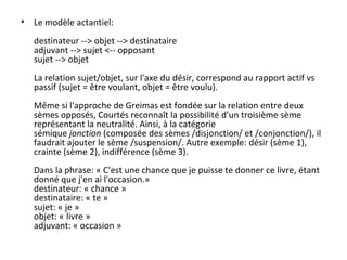 Le modèle actantiel: destinateur --> objet --> destinataire adjuvant --> sujet <-- opposant sujet --> objet La relation sujet/objet, sur l'axe du désir, correspond au rapport actif vs passif (sujet = être voulant, objet = être voulu). Même si l'approche de Greimas est fondée sur la relation entre deux sèmes opposés, Courtés reconnaît la possibilité d'un troisième sème représentant la neutralité. Ainsi, à la catégorie sémique  jonction  (composée des sèmes /disjonction/ et /conjonction/), il faudrait ajouter le sème /suspension/. Autre exemple: désir (sème 1), crainte (sème 2), indifférence (sème 3). Dans la phrase: « C'est une chance que je puisse te donner ce livre, étant donné que j'en ai l'occasion.» destinateur: « chance » destinataire: « te » sujet: « je » objet: « livre » adjuvant: « occasion » 