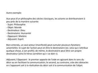 Autre exemple: Aux yeux d'un philosophe des siècles classiques, les actants se distribueraient à peu près de la manière suivante: - Sujet: Philosophie - Objet: Monde - Destinateur: Dieu - Destinataire: Humanité - Opposant: Matière - Adjuvant: Esprit Bien entendu, un seul acteur (manifesté) peut cumuler plusieurs fonctions actantielles: le sujet de l'action peut en être le destinataire (ex. celui qui s'attribue quelque chose, à son profit); de même, le destinataire peut être son propre destinateur (ainsi le héros cornélien qui « se doit »). Adjuvant / Opposant  : le premier apporte de l'aide en agissant dans le sens du désir ou en facilitant la communication; le second, au contraire, crée des obstacles en s'opposant soit à la réalisation du désir soit à la communication de l'objet.  