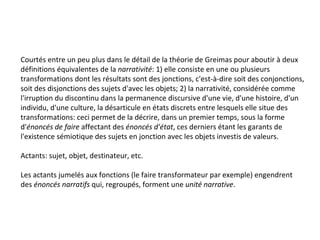Courtés entre un peu plus dans le détail de la théorie de Greimas pour aboutir à deux définitions équivalentes de la  narrativité : 1) elle consiste en une ou plusieurs transformations dont les résultats sont des jonctions, c'est-à-dire soit des conjonctions, soit des disjonctions des sujets d'avec les objets; 2) la narrativité, considérée comme l'irruption du discontinu dans la permanence discursive d'une vie, d'une histoire, d'un individu, d'une culture, la désarticule en états discrets entre lesquels elle situe des transformations: ceci permet de la décrire, dans un premier temps, sous la forme d' énoncés de faire  affectant des  énoncés d'état , ces derniers étant les garants de l'existence sémiotique des sujets en jonction avec les objets investis de valeurs. Actants: sujet, objet, destinateur, etc. Les actants jumelés aux fonctions (le faire transformateur par exemple) engendrent des  énoncés narratifs  qui, regroupés, forment une  unité narrative . 