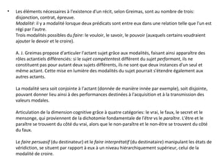 Les éléments nécessaires à l'existence d'un récit, selon Greimas, sont au nombre de trois: disjonction, contrat, épreuve. Modalité : il y a modalité lorsque deux prédicats sont entre eux dans une relation telle que l'un est régi par l'autre. Trois modalités possibles du  faire : le vouloir, le savoir, le pouvoir (auxquels certains voudraient ajouter le devoir et le croire). A. J. Greimas propose d'articuler l'actant sujet grâce aux modalités, faisant ainsi apparaître des rôles actantiels différenciés: si le  sujet compétent est différent du  sujet performant , ils ne constituent pas pour autant deux sujets différents, ils ne sont que deux instances d'un seul et même actant. Cette mise en lumière des modalités du sujet pourrait s'étendre également aux autres actants. La modalité sera soit conjointe à l'actant (donnée de manière innée par exemple), soit disjointe, pouvant donner lieu ainsi à des performances destinées à l'acquisition et à la transmission des valeurs modales. Articulation de la dimension cognitive grâce à quatre catégories: le vrai, le faux, le secret et le mensonge, qui proviennent de la dichotomie fondamentale de l' être  vs le  paraître . L'être et le paraître se trouvent du côté du vrai, alors que le non-paraître et le non-être se trouvent du côté du faux. Le  faire persuasif  (du destinateur) et le  faire interprétatif  (du destinataire) manipulant les états de véridiction, se situent par rapport à eux à un niveau hiérarchiquement supérieur, celui de la modalité de croire. 