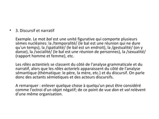 3. Discursif et narratif Exemple. Le mot  bal  est une unité figurative qui comporte plusieurs sèmes nucléaires: la /temporalité/ (le bal est une réunion qui ne dure qu'un temps), la /spatialité/ (le bal est un endroit), la /gestualité/ (on y danse), la /socialité/ (le bal est une réunion de personnes), la /sexualité/ (rapport homme et femme), etc. Les  rôles actantiels  se classent du côté de l'analyse grammaticale et du narratif, alors que les  rôles actoriels  apparaissent du côté de l'analyse sémantique (thématique: le père, la mère, etc.) et du discursif. On parle donc des actants sémiotiques et des acteurs discursifs. A remarquer : enlever quelque chose à quelqu'un peut être considéré comme l'octroi d'un objet négatif; de ce point de vue  don  et  vol  relèvent d'une même organisation. 