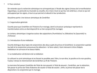 4. Pour conclure On retiendra que la recherche sémiotique ne correspond pas à l'étude des signes (niveau de la manifestation linguistique, ou picturale ou musicale ou visuelle, etc.) mais à tout ce qui leur est antérieur, à tout ce qui est présupposé par les signes, à tout ce qui permet et aboutit à leur production. Deuxième partie: Une lecture sémiotique de  Cendrillon 1. L'organisation générale Courtés pose que  Cendrillon  est l'histoire d'un mariage, dont la structure syntaxique représente la transformation entre un état disjonctif et un lien conjonctif (le mariage). Le contenu sémantique s'organise autour des oppositions /humiliation/ vs /élévation/ et /pauvreté/ vs /richesse/. 2. L'introduction d'une médiation Courtés distingue deux types de conjonctions des deux sujets (le prince et Cendrillon): la conjonction spatiale (au bal) et la conjonction amoureuse (la séduction = le faire-valoir). Vont intervenir à titre d'objets médiateurs le carrosse et les beaux habits. 3. La modalisation véridictoire de la médiation En utilisant le carré sémiotique et en faisant le parallèle avec l'être, le non-être, le paraître et le non-paraître, l'auteur retrace le cheminement de Cendrillon au fil de l'histoire. La marraine fait passer Cendrillon de l'état de non-pouvoir à l'état de pouvoir ; Cendrillon, par la séduction, fait passer le prince de l'état d'absence de vouloir à l'état de vouloir ; enfin, le prince fait passer de la disjonction à la conjonction par le mariage. 