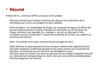 Résumé Préface de A. J. Greimas (1976): Les acquis et les projets Greimas constate que l' analyse narrative des discours  est le domaine de la sémiotique qui a connu les progrès les plus notables. Point de départ : la morphologie de Propp, qui manquait de rigueur et offrait des lacunes (selon Greimas). Greimas s'attaque en particulier aux 31 fonctions de Propp: comment, par exemple, le « manque », qui est un état, peut-il être considéré comme une  fonction  ? Il parle de narrativité de surface, par rapport au travail de Lévi-Strauss. Note : les  actants  sont le plus souvent les personnages du récit. Selon Greimas, la reconnaissance d'une armature relationnelle organisatrice du récit doit remplacer la définition propienne du conte comme une succession de fonctions. Il entend par là qu'à l'énoncé narratif  départ  se joint l'énoncé  retour  ou  arrivée . Les deux ne sont pas liés par simple contiguïté textuelle (i.e. déroulement syntagmatique du récit), mais par une relation paradigmatique (l'énoncé appelant son inverse). 