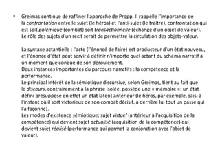 Greimas continue de raffiner l'approche de Propp. Il rappelle l'importance de la  confrontation  entre le sujet (le héros) et l'anti-sujet (le traître), confrontation qui est soit  polémique  (combat) soit  transactionnelle  (échange d'un objet de valeur). Le rôle des sujets d'un récit serait de permettre la circulation des objets-valeur. La syntaxe actantielle : l'acte (l'énoncé de faire) est producteur d'un état nouveau, et l'énoncé d'état peut servir à définir n'importe quel actant du schéma narratif à un moment quelconque de son déroulement. Deux instances importantes du parcours narratifs : la compétence et la performance. Le principal intérêt de la sémiotique discursive, selon Greimas, tient au fait que le  discours , contrairement à la phrase isolée, possède une « mémoire »: un état défini présuppose en effet un état latent antérieur (le héros, par exemple, saisi à l'instant où il sort victorieux de son combat décisif, a derrière lui tout un passé qui l'a façonné). Les modes d'existence sémiotique: sujet  virtuel  (antérieur à l'acquisition de la compétence) qui devient sujet  actualisé  (acquisition de la compétence) qui devient sujet  réalisé  (performance qui permet la conjonction avec l'objet de valeur). 
