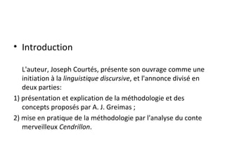 Introduction L'auteur, Joseph Courtés, présente son ouvrage comme une initiation à la  linguistique discursive , et l'annonce divisé en deux parties: 1) présentation et explication de la méthodologie et des concepts proposés par A. J. Greimas ; 2) mise en pratique de la méthodologie par l'analyse du conte merveilleux  Cendrillon . 