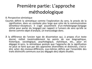 Première partie: L'approche méthodologique 0. Perspective sémiotique Courtés définit la sémiotique comme l'exploration du sens, le procès de la signification, dans un contexte plus large que celui de la communication (émetteur-récepteur). Il s'agit assurément d'un  métalangage  (langage utilisé pour parler du langage) par rapport à l'univers de sens qu'elle se donne comme objet d'analyse, un transcodage donc. À la différence de l'ancien type de dissertation qui, à propos d'un texte donné, mêlait inextricablement les points de vue biographique, historique, sociologique, psychologique, stylistique, etc., pour en dégager  le  sens, la sémiotique postule que l'approche de la signification ne peut se faire que par des approches diversifiées et distinctes, c'est-à-dire selon des  niveaux  différents, eux-mêmes définis par l'ensemble des traits distinctifs communs aux (ou dégagés des) objets étudiés. 