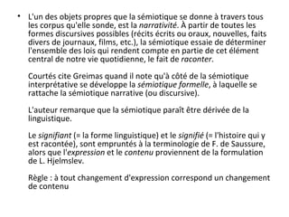 L'un des objets propres que la sémiotique se donne à travers tous les corpus qu'elle sonde, est la  narrativité . À partir de toutes les formes discursives possibles (récits écrits ou oraux, nouvelles, faits divers de journaux, films, etc.), la sémiotique essaie de déterminer l'ensemble des lois qui rendent compte en partie de cet élément central de notre vie quotidienne, le fait de  raconter . Courtés cite Greimas quand il note qu'à côté de la sémiotique interprétative se développe la  sémiotique formelle , à laquelle se rattache la sémiotique narrative (ou discursive). L'auteur remarque que la sémiotique paraît être dérivée de la linguistique. Le  signifiant  (= la forme linguistique) et le  signifié  (= l'histoire qui y est racontée), sont empruntés à la terminologie de F. de Saussure, alors que l' expression  et le  contenu  proviennent de la formulation de L. Hjelmslev. Règle : à tout changement d'expression correspond un changement de contenu 