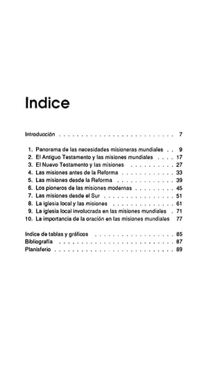 Indice
Introducción   .                                                        7

 1.   Panorama de las necesidades misioneras mundiales         .   .    9
 2.   El Antiguo Testamento y las misiones mundiales   .   .   .   .   17
 3.   El Nuevo Testamento y las misiones                               27
 4.   Las misiones antes de la Reforma                                 33
 5.   Las misiones desde la Reforma                                    39
 6.   Los pioneros de las misiones modernas                            45
 7.   Las misiones desde el Sur                                        51
 8.   La iglesia local y las misiones                                  61
 9.   La iglesia local involucrada en las misiones mundiales       .   71
10.   La importancia de la oración en las misiones mundiales           77

Indice de tablas y gráficos                                            85
Bibliografía                                                           87
Planisferio                                                            89
 