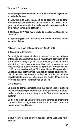 Taylor / Campos
convertido posteriormente en un centro misionero influyente en
el norte de Europa.
3. Columba (521-596), estableció en la pequeña isla de lona
(cerca de Escocia) un centro de preparación de líderes que, al
igual que otro en Irlanda, fue decisivo en la expansión de la fe
en la región norteña del continente.
4. Willibrord (657-755), fue enviado de Inglaterra a Holanda y a
Dinamarca.
5. Bonifacio (680-755), misionero en Alemania, donde fundó
escuelas bíblicas.
El islam: un gran reto misionero (siglo VII)
1. Su origen y desarrollo.
En el siglo VII surge el islam en Arabia como una religión
antagónica al cristianismo. La era musulmana comienza en el
año 622 con la Hégira (huida de su fundador, Mahoma, de La
Meca). Impulsados por una irresistible sed de conquista, los
musulmanes se apoderaron de gran parte del territorio cristia-
no. En eltérmino de un siglo, Siria, Asia Menor, Mesopotamia y
Egipto, con sus prominentes ciudades, quedaron bajo su domi-
nio. En el año 711 entraron a España, y sólo por un acto
providencial lograron ser detenidos por Carlos Martell en la
histórica batalla de Tour (Francia), en el 732.
2. Su doctrina.
Labiblia del islam es el Corán, libro que según elloscontiene la
revelación recibida por Mahoma del arcángelGabríel. El profe-
ta de La Meca predicaba: “Hay un solo Dios y Mahoma es su
profeta”.
El dios del islam es una persona, pero carente de amor para
con sus criaturas según nos enseña la Biblia. En 1 Juan4.8
encontramos que Dios es:
Según 1 Timoteo 2.5 el único mediador entre Dios y los hom-
bres es:
35
 