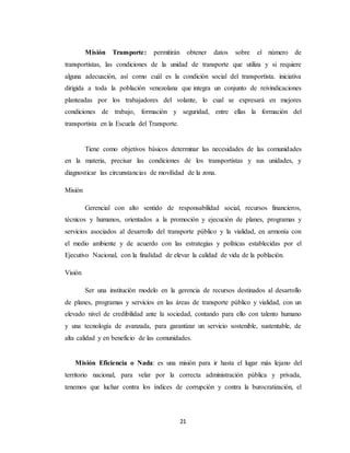 21
Misión Transporte: permitirán obtener datos sobre el número de
transportistas, las condiciones de la unidad de transporte que utiliza y si requiere
alguna adecuación, así como cuál es la condición social del transportista. iniciativa
dirigida a toda la población venezolana que integra un conjunto de reivindicaciones
planteadas por los trabajadores del volante, lo cual se expresará en mejores
condiciones de trabajo, formación y seguridad, entre ellas la formación del
transportista en la Escuela del Transporte.
Tiene como objetivos básicos determinar las necesidades de las comunidades
en la materia, precisar las condiciones de los transportistas y sus unidades, y
diagnosticar las circunstancias de movilidad de la zona.
Misión
Gerencial con alto sentido de responsabilidad social, recursos financieros,
técnicos y humanos, orientados a la promoción y ejecución de planes, programas y
servicios asociados al desarrollo del transporte público y la vialidad, en armonía con
el medio ambiente y de acuerdo con las estrategias y políticas establecidas por el
Ejecutivo Nacional, con la finalidad de elevar la calidad de vida de la población.
Visión
Ser una institución modelo en la gerencia de recursos destinados al desarrollo
de planes, programas y servicios en las áreas de transporte público y vialidad, con un
elevado nivel de credibilidad ante la sociedad, contando para ello con talento humano
y una tecnología de avanzada, para garantizar un servicio sostenible, sustentable, de
alta calidad y en beneficio de las comunidades.
Misión Eficiencia o Nada: es una misión para ir hasta el lugar más lejano del
territorio nacional, para velar por la correcta administración pública y privada,
tenemos que luchar contra los índices de corrupción y contra la burocratización, el
 