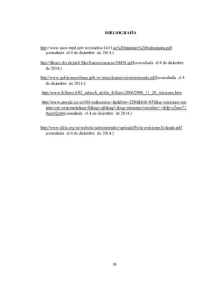 26
BIBLIOGRAFÍA
http://www.sisov.mpd.gob.ve/estudios/143/Las%20misiones%20bolivarianas.pdf
(consultada el 4 de diciembre de 2014.)
http://library.fes.de/pdf-files/bueros/caracas/50458.pdf(consultada el 4 de diciembre
de 2014.)
http://www.gobiernoenlinea.gob.ve/miscelaneas/misionmiranda.pdf(consultada el 4
de diciembre de 2014.)
http://www.folliero.it/02_articoli_attilio_folliero/2006/2006_11_20_misiones.htm
http://www.google.co.ve/#hl=es&source=hp&biw=1280&bih=859&q=misiones+soc
iales+en+venezuela&aq=0&aqi=g8&aql=&oq=misiones+sociales++&fp=c2eae71
9eee92c66(consultada el 4 de diciembre de 2014.)
http://www.ildis.org.ve/website/administrador/uploads/PolicymisionesYolanda.pdf
(consultada el 4 de diciembre de 2014.)
 