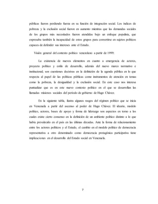 7
públicas fueron perdiendo fuerza en su función de integración social. Los índices de
pobreza y la exclusión social fueron en aumento mientras que las demandas sociales
de los grupos más necesitados fueron atendidas bajo un enfoque populista, que
expresaba también la incapacidad de estos grupos para convertirse en sujetos políticos
capaces de defender sus intereses ante el Estado.
Visión general del contexto político venezolano a partir de 1999:
La existencia de nuevos elementos en cuanto a emergencia de actores,
proyecto político y estilo de desarrollo, además del nuevo marco normativo e
institucional, son cuestiones decisivas en la definición de la agenda pública en lo que
respecta al papel de las políticas públicas como instrumentos de atención en temas
como la pobreza, la desigualdad y la exclusión social. En este caso nos interesa
puntualizar que es en este nuevo contexto político en el que se desarrollan las
llamadas misiones sociales del período de gobierno de Hugo Chávez.
En la siguiente tabla, ilustra algunos rasgos del régimen político que se inicia
en Venezuela a partir del ascenso al poder de Hugo Chávez. El ideario, modelo
político, actores, bases de apoyo y forma de liderazgo son aspectos en torno a los
cuales existe cierto consenso en la definición de un ambiente político distinto a lo que
había prevalecido en el país en las últimas décadas. Ante la forma de relacionamiento
entre los actores políticos y el Estado, el cambio en el modelo político de democracia
representativa a otro denominado como democracia protagónica participativa tiene
implicaciones en el desarrollo del Estado social en Venezuela.
 
