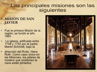 • MISIÓN DE SAN
JAVIER
• Fue la primera Misión de la
región; se fundó el año
1691.
• La iglesia, edificada entre
1749 y 1752 por el padre
Martin Schmidt, bajo la
• dirección del Rvdo. Hans
Roth. Como caso único en
las Misiones, los pilares de
madera que sostienen la
nave están pintados.