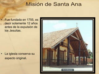 • Fue fundada en 1755, es
decir solamente 12 años
antes de la expulsión de
los Jesuitas.
• La iglesia conserva su
aspecto original.