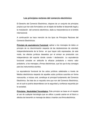 Los principios rectores del comercio electrónico
El Derecho del Comercio Electrónico, dispone de un conjunto de principios
propios que han sido formulados con el objeto de facilitar el desarrollo legal y
la modulación del comercio electrónico, dada su trascendencia en el ámbito
internacional.
A continuación se hace mención de los tipos de Principios Rectores del
Comercio Electrónicos:
Principio de equivalencia Funcional: aplicar a los mensajes de datos un
principio de no discriminación respecto de las declaraciones de voluntad,
independientemente de la forma en que hayan sido expresadas, de este
modo, los efectos jurídicos deseados por el emisor se producirán con
independencia del soporte donde conste l declaración. La equivalencia
funcional consiste en atribuirle la eficacia probatoria o mismo valor
probatorio, a los mensajes y firmas electrónicas, que los que la ley consagra
para los instrumentos escritos.
La equivalencia funcional de los actos jurídicos celebrados a través de
Medios electrónicos respecto de aquellos actos jurídicos suscritos en forma
manuscrita, e incluso oral, constituye el principal fundamento del Comercio
Electrónico. Se trata de un requisito sine qua non del Comercio Electrónico,
sin el cual no podría desarrollarse con la seguridad y confianza requerida por
la sociedad.
Principios Neutralidad Tecnológica: Este principio se basa en el respeto
al uso de cualquier tecnología que se utilice o pueda usarse en el futuro a
efectos de transmitir un mensaje de datos o insertar una firma electrónica.
 