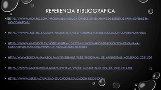 REFERENCIA BIBLIOGRÁFICA
• HTTPS://WWW.MIDIARIO.COM/NACIONALES/MEDUCA-OFRECE-ALTERNATIVAS-DE-ESTUDIOS-PARA-JOVENES-EN-
LAS-COMARCAS/
• HTTPS://WWW.LAESTRELLA.COM.PA/NACIONAL/170827/DILEMAS-FLEXIBLE-EDUCACION-CONTEMPORANEOS
• HTTPS://WWW.MINED.GOB.SV/NOTICIAS/ITEM/1015224-FUNCIONARIOS-DE-EDUCACION-DE-PANAMA-
CONOCIERON-FUNCIONAMIENTO-DE-MODALIDADES-FLEXIBLES
• HTTP://WWW.EDUCAPANAMA.EDU.PA/SITES/DEFAULT/FILES/PROGRAMA_DE_APRENDIZAJE_ACELERADO_2021.PDF
• HTTPS://WWW.GACETAOFICIAL.GOB.PA/PDFTEMP/29218_A/GACETANO_29218A_20210212.PDF
• HTTPS://WWW.ISEP.ES/ACTUALIDAD-EDUCACION/EDUCACION-DESDE-CASA/
 
