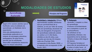 MODALIDADES DE ESTUDIOS
Aprendizaje
Acelerada
Según el Dr. Lozanov plantea que el
facilitador como el ambiente de
aprendizaje y el diseñador de la
experiencia.
Ante este planteamiento, el
aprendizaje acelerado es un
conjunto de estrategias educativos
pedagógicos. De igual forma,
permite que los estudiantes
desarrollen competencias necesarias
según las etapas educativos
Principios del Programa
1. Flexibilidad y Adaptación. Ofrece
oportunidades aquellos estudiantes
que por particularidad de su
contexto, ya sea por falta de acceso,
falta de aprendizaje, situaciones de
crisis, de emergencia. El programa
de aprendizaje acelerado consiste
en realizar un (1) Año Escola,
dividido en dos (2) ciclos; cuya
duración será de dos (2) trimestre
cada uno. El primer Ciclo
corresponde al Año Escolar 2020 , y
el segundo ciclo corresponde al Año
Escolar 2021.
2. Pedagogía
-Aprender y respetar su ritmo
de aprendizaje.
-Promover el fortalecimiento
de su autoestima a partir de
su autoconfianza.
-Se enfatizan en las
necesidades, intereses y las
expectativas de los alumnos.
-Orienta al desarrollo integral
del alumno.
-El Programa fortalece el
desarrollo de aprendizaje con
el saber, el saber hacer , el
saber ser y el saber convivir.
 