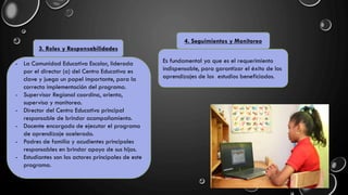 3. Roles y Responsabilidades
- La Comunidad Educativa Escolar, liderada
por el director (a) del Centro Educativa es
clave y juega un papel importante, para la
correcta implementación del programa.
- Supervisor Regional coordina, orienta,
supervisa y monitorea.
- Director del Centro Educativo principal
responsable de brindar acompañamiento.
- Docente encargado de ejecutar el programa
de aprendizaje acelerado.
- Padres de familia y acudientes principales
responsables en brindar apoyo de sus hijos.
- Estudiantes son los actores principales de este
programa.
4. Seguimientos y Monitoreo
Es fundamental ya que es el requerimiento
indispensable, para garantizar el éxito de los
aprendizajes de los estudios beneficiados.
 